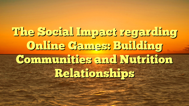 The Social Impact regarding Online Games: Building Communities and Nutrition Relationships